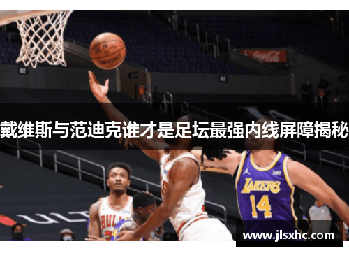 戴维斯与范迪克谁才是足坛最强内线屏障揭秘