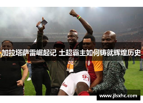加拉塔萨雷崛起记 土超霸主如何铸就辉煌历史